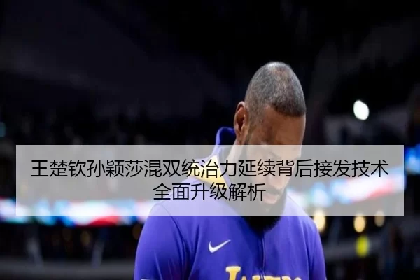 王楚钦孙颖莎混双统治力延续背后接发技术全面升级解析